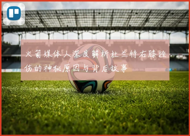 火箭媒体人深度解析杜兰特右膝挫伤的神秘原因与背后故事