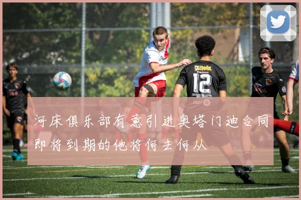 河床俱乐部有意引进奥塔门迪合同即将到期的他将何去何从