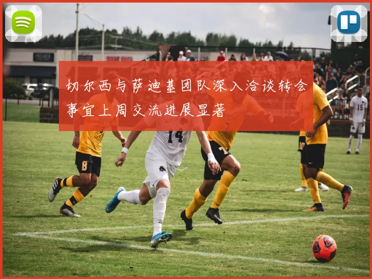 切尔西与萨迪基团队深入洽谈转会事宜上周交流进展显著