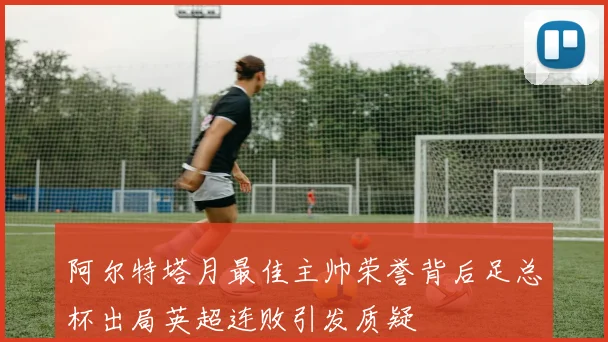阿尔特塔月最佳主帅荣誉背后足总杯出局英超连败引发质疑