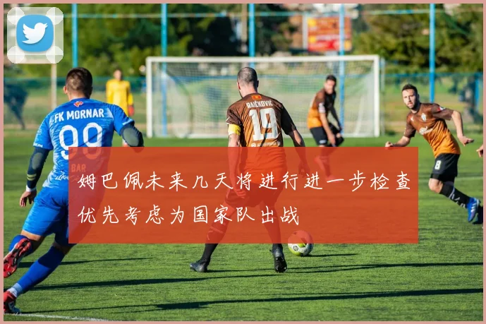 姆巴佩未来几天将进行进一步检查优先考虑为国家队出战