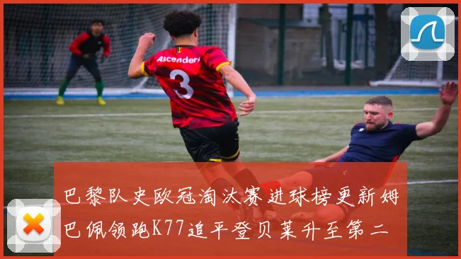 巴黎队史欧冠淘汰赛进球榜更新姆巴佩领跑K77追平登贝莱升至第二