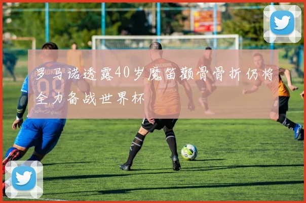 罗马诺透露40岁魔笛颧骨骨折仍将全力备战世界杯