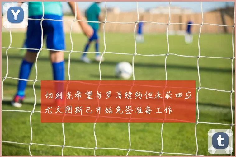 切利克希望与罗马续约但未获回应尤文图斯已开始免签准备工作
