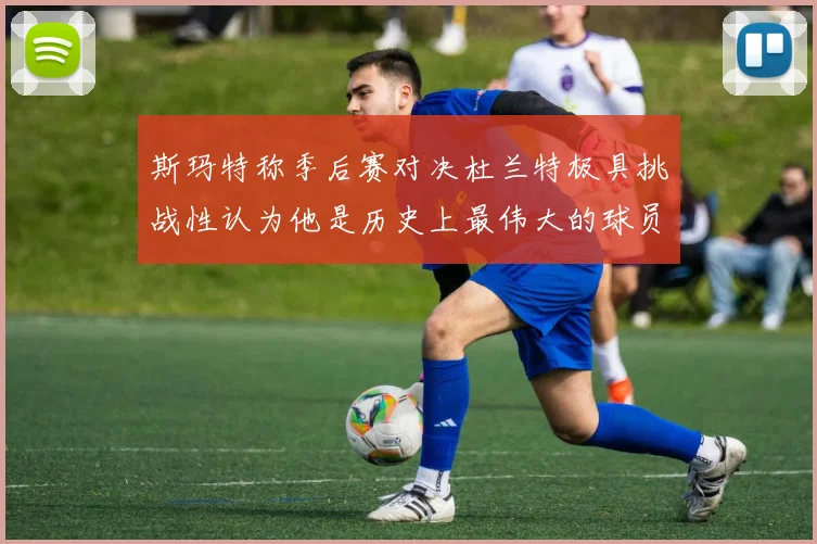 斯玛特称季后赛对决杜兰特极具挑战性认为他是历史上最伟大的球员之一