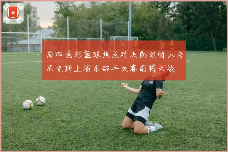 周四竞彩篮球焦点对决凯尔特人与尼克斯上演东部半决赛前瞻大战