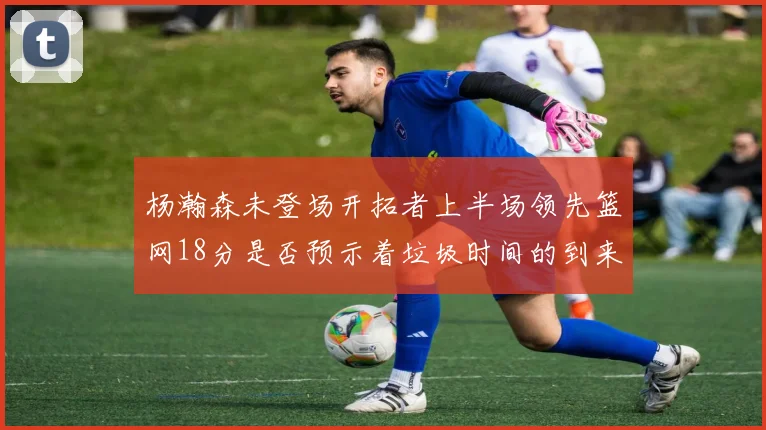 杨瀚森未登场开拓者上半场领先篮网18分是否预示着垃圾时间的到来
