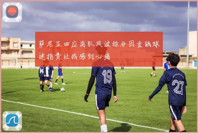 萨尼亚回应离队风波称非因金钱球迷指责让我感到心痛