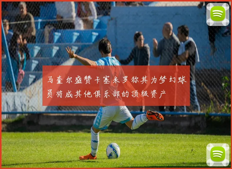 马奎尔盛赞卡塞米罗称其为梦幻球员将成其他俱乐部的顶级资产