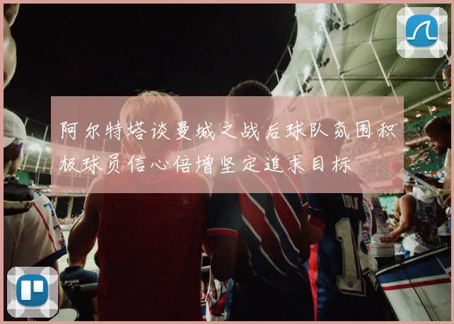 阿尔特塔谈曼城之战后球队氛围积极球员信心倍增坚定追求目标