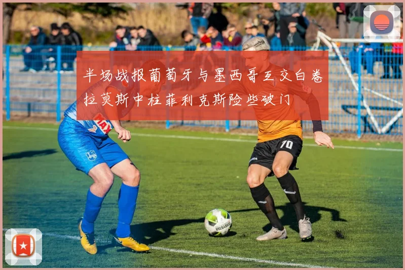 半场战报葡萄牙与墨西哥互交白卷拉莫斯中柱菲利克斯险些破门