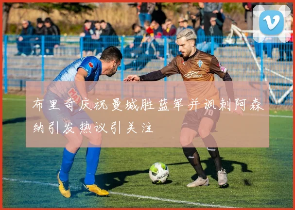 布里奇庆祝曼城胜蓝军并讽刺阿森纳引发热议引关注
