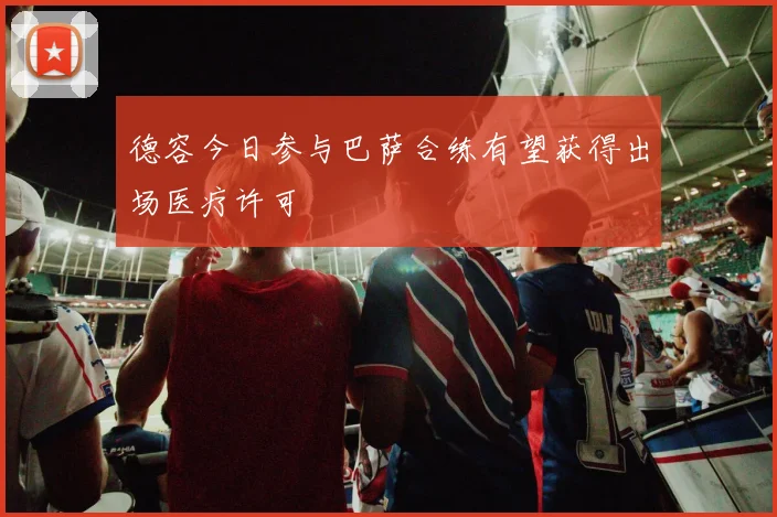 德容今日参与巴萨合练有望获得出场医疗许可