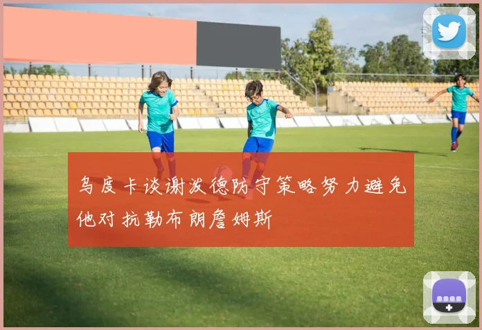 乌度卡谈谢泼德防守策略努力避免他对抗勒布朗詹姆斯