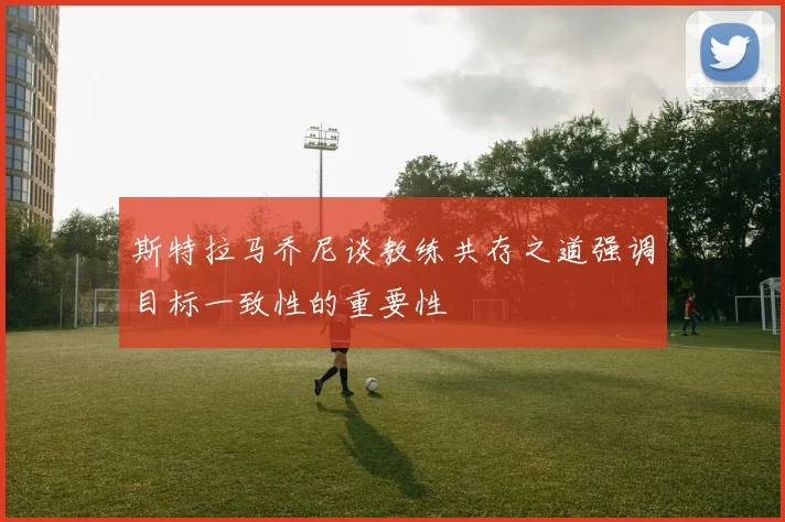 斯特拉马乔尼谈教练共存之道强调目标一致性的重要性