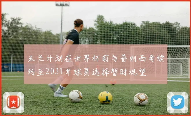 米兰计划在世界杯前与普利西奇续约至2031年球员选择暂时观望