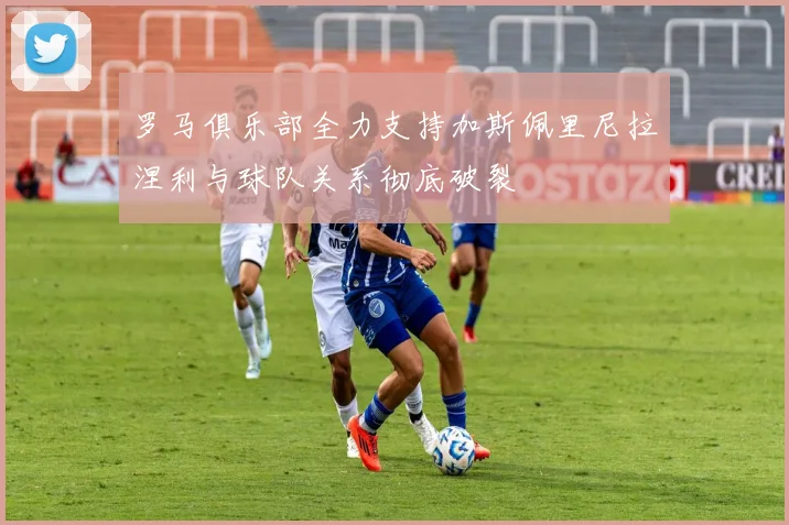 罗马俱乐部全力支持加斯佩里尼拉涅利与球队关系彻底破裂